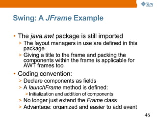 Swing: A JFrame Example

• The java.awt package is still imported
 > The layout managers in use are defined in this
   package
 > Giving a title to the frame and packing the
   components within the frame is applicable for
   AWT frames too
• Coding convention:
 > Declare components as fields
 > A launchFrame method is defined:
    > Initialization and addition of components
 > No longer just extend the Frame class
 > Advantage: organized and easier to add event
                                                    46
 