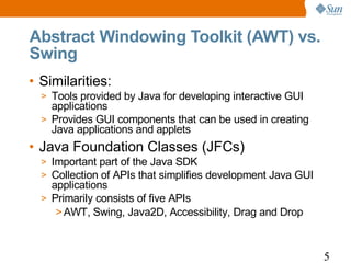 Abstract Windowing Toolkit (AWT) vs.
Swing
• Similarities:
  > Tools provided by Java for developing interactive GUI
    applications
  > Provides GUI components that can be used in creating
    Java applications and applets
• Java Foundation Classes (JFCs)
  > Important part of the Java SDK
  > Collection of APIs that simplifies development Java GUI
    applications
  > Primarily consists of five APIs
     > AWT, Swing, Java2D, Accessibility, Drag and Drop



                                                              5
 