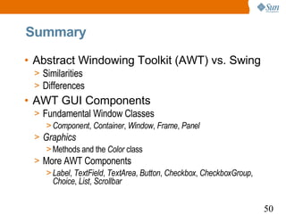 Summary

• Abstract Windowing Toolkit (AWT) vs. Swing
 > Similarities
 > Differences
• AWT GUI Components
 > Fundamental Window Classes
    > Component, Container, Window, Frame, Panel
 > Graphics
    > Methods and the Color class
 > More AWT Components
    > Label, TextField, TextArea, Button, Checkbox, CheckboxGroup,
      Choice, List, Scrollbar


                                                                     50
 