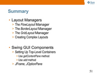 Summary
• Layout Managers
 >   The FlowLayout Manager
 >   The BorderLayout Manager
 >   The GridLayout Manager
 >   Creating Complex Layouts


• Swing GUI Components
 > Setting Up Top-Level Containers
    > Use getContentPane method
    > Use add method
 > JFrame, JOptionPane

                                     51
 