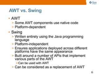 AWT vs. Swing
• AWT
 > Some AWT components use native code
 > Platform-dependent
• Swing
 > Written entirely using the Java programming
   language
 > Platform-independent
 > Ensures applications deployed across different
   platforms have the same appearance
 > Built around a number of APIs that implement
   various parts of the AWT
   > Can be used with AWT
 > Can be considered as a replacement of AWT
                                                    6
 