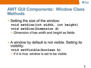 AWT GUI Components: Window Class
Methods
• Setting the size of the window:
  void setSize(int width, int height)
  void setSize(Dimension d)
  > Dimension d has width and height as fields


• A window by default is not visible. Setting its
  visibility:
  void setVisible(boolean b)
  > If b is true, window is set to be visible



                                                    8
 