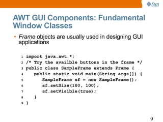 AWT GUI Components: Fundamental
Window Classes
• Frame objects are usually used in designing GUI
  applications

  1   import java.awt.*;
  2   /* Try the availble buttons in the frame */
  3   public class SampleFrame extends Frame {
  4      public static void main(String args[]) {
  5         SampleFrame sf = new SampleFrame();
  6         sf.setSize(100, 100);
  7         sf.setVisible(true);
  8      }
  9   }


                                                    9
 