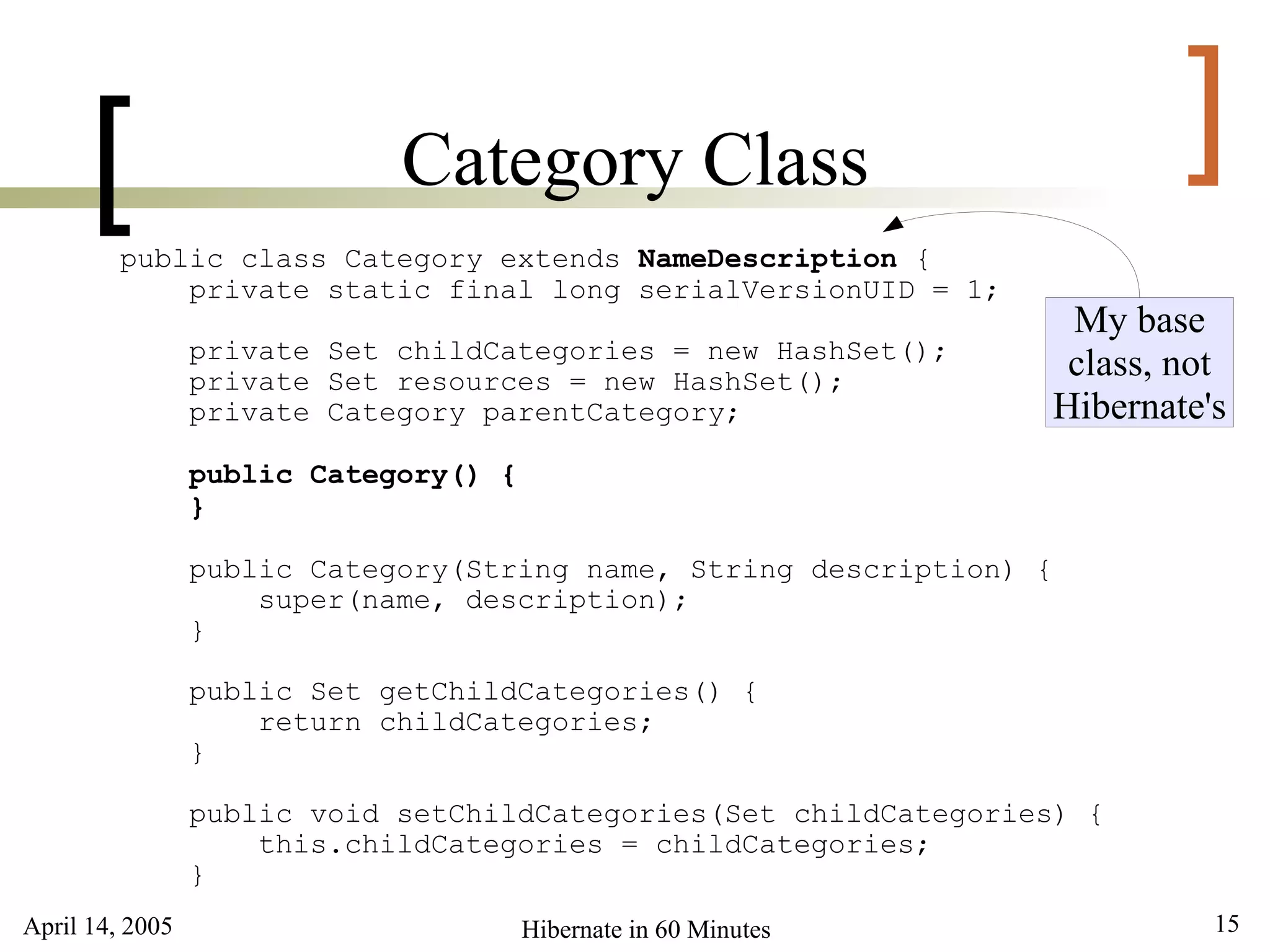 [                      Category Class                                   ]
         public class Category extends NameDescription {
             private static final long serialVersionUID = 1;
                                                                       My base
                 private Set childCategories = new HashSet();
                 private Set resources = new HashSet();
                                                                       class, not
                 private Category parentCategory;                     Hibernate's
                 public Category() {
                 }

                 public Category(String name, String description) {
                     super(name, description);
                 }

                 public Set getChildCategories() {
                     return childCategories;
                 }

                 public void setChildCategories(Set childCategories) {
                     this.childCategories = childCategories;
                 }
April 14, 2005                         Hibernate in 60 Minutes                  15
 