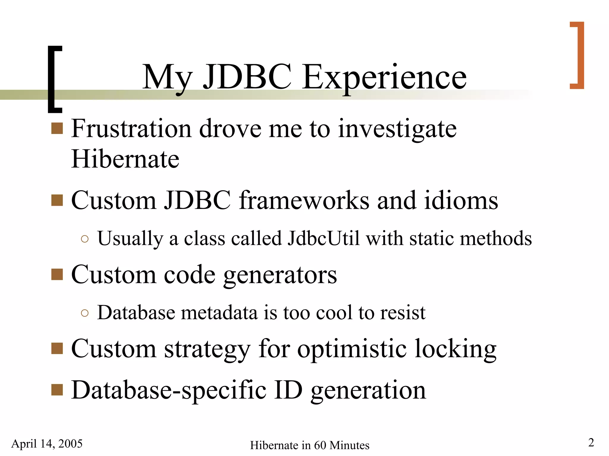 [               My JDBC Experience                               ]
        Frustration drove me to investigate
         Hibernate
        Custom JDBC frameworks and idioms
             ○   Usually a class called JdbcUtil with static methods
          Custom code generators
             ○   Database metadata is too cool to resist
        Custom strategy for optimistic locking
        Database-specific ID generation

April 14, 2005                     Hibernate in 60 Minutes             2
 