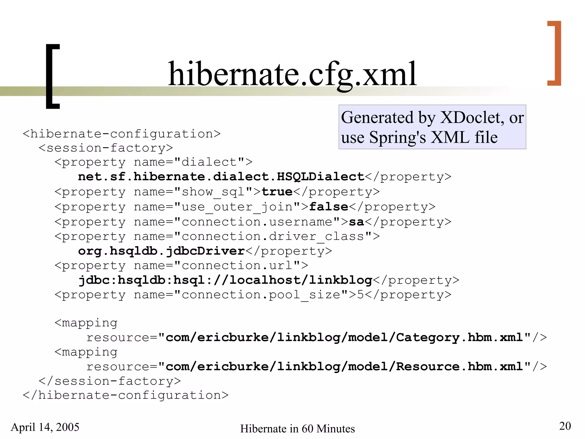 [             hibernate.cfg.xml                                       ]
                                                 Generated by XDoclet, or
  <hibernate-configuration>                      use Spring's XML file
    <session-factory>
      <property name="dialect">
         net.sf.hibernate.dialect.HSQLDialect</property>
      <property name="show_sql">true</property>
      <property name="use_outer_join">false</property>
      <property name="connection.username">sa</property>
      <property name="connection.driver_class">
         org.hsqldb.jdbcDriver</property>
      <property name="connection.url">
         jdbc:hsqldb:hsql://localhost/linkblog</property>
      <property name="connection.pool_size">5</property>

      <mapping
          resource="com/ericburke/linkblog/model/Category.hbm.xml"/>
      <mapping
          resource="com/ericburke/linkblog/model/Resource.hbm.xml"/>
    </session-factory>
  </hibernate-configuration>

April 14, 2005               Hibernate in 60 Minutes                        20
 