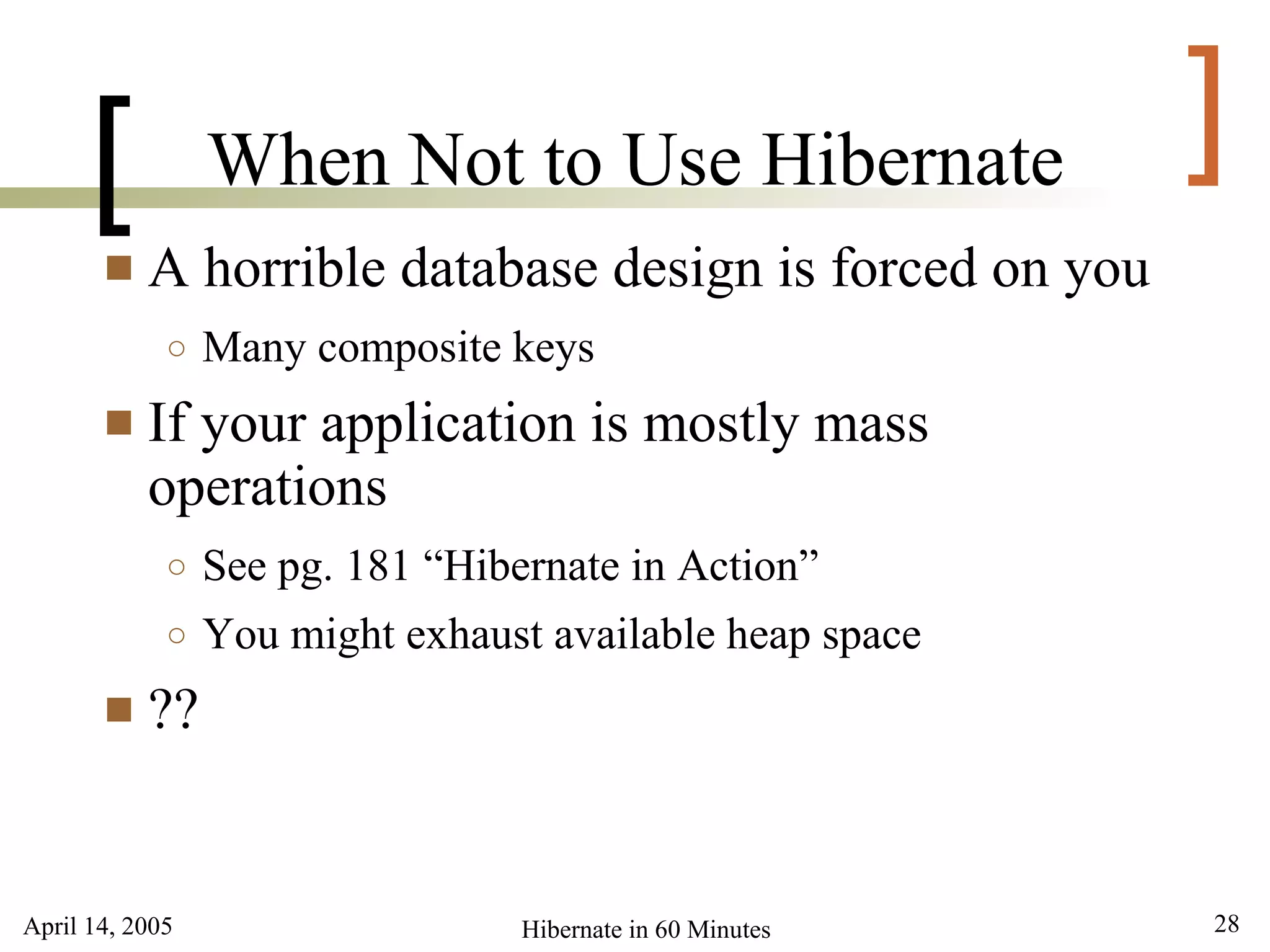 [          When Not to Use Hibernate                  ]
          A horrible database design is forced on you
             ○   Many composite keys
          If your application is mostly mass
           operations
             ○   See pg. 181 “Hibernate in Action”
             ○   You might exhaust available heap space
          ??


April 14, 2005                    Hibernate in 60 Minutes   28
 