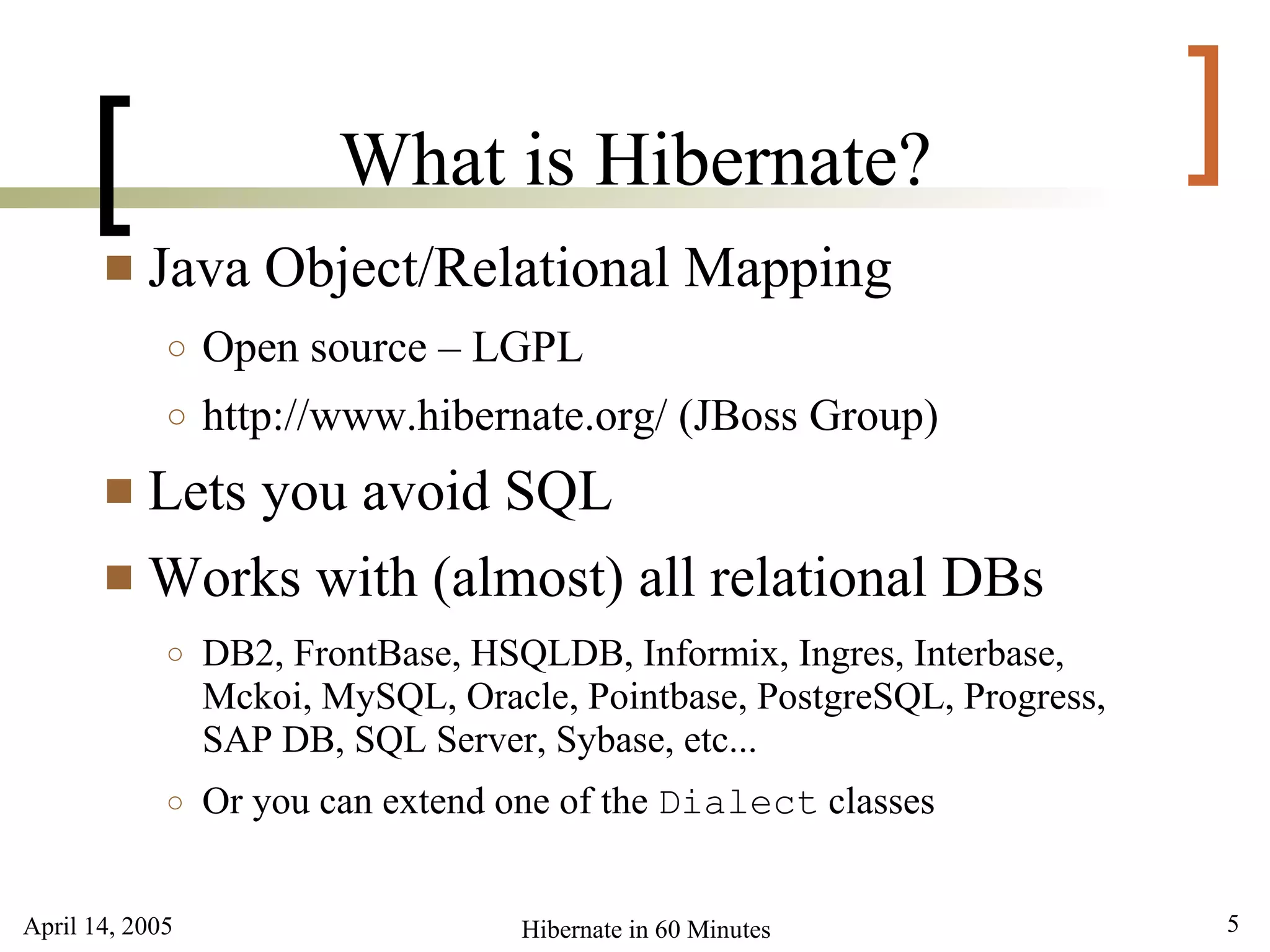 [                  What is Hibernate?                               ]
          Java Object/Relational Mapping
             ○   Open source – LGPL
             ○   http://www.hibernate.org/ (JBoss Group)
        Lets you avoid SQL
        Works with (almost) all relational DBs
             ○   DB2, FrontBase, HSQLDB, Informix, Ingres, Interbase,
                 Mckoi, MySQL, Oracle, Pointbase, PostgreSQL, Progress,
                 SAP DB, SQL Server, Sybase, etc...
             ○   Or you can extend one of the Dialect classes


April 14, 2005                      Hibernate in 60 Minutes               5
 