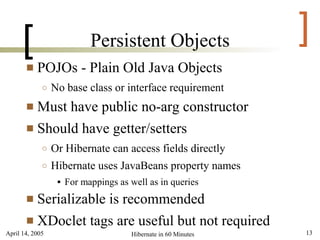 [                     Persistent Objects                  ]
          POJOs - Plain Old Java Objects
             ○   No base class or interface requirement
        Must have public no-arg constructor
        Should have getter/setters
             ○   Or Hibernate can access fields directly
             ○   Hibernate uses JavaBeans property names
                     For mappings as well as in queries
        Serializable is recommended
        XDoclet tags are useful but not required
April 14, 2005                        Hibernate in 60 Minutes   13
 