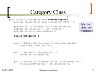 [                      Category Class                                   ]
         public class Category extends NameDescription {
             private static final long serialVersionUID = 1;
                                                                       My base
                 private Set childCategories = new HashSet();
                 private Set resources = new HashSet();
                                                                       class, not
                 private Category parentCategory;                     Hibernate's
                 public Category() {
                 }

                 public Category(String name, String description) {
                     super(name, description);
                 }

                 public Set getChildCategories() {
                     return childCategories;
                 }

                 public void setChildCategories(Set childCategories) {
                     this.childCategories = childCategories;
                 }
April 14, 2005                         Hibernate in 60 Minutes                  15
 
