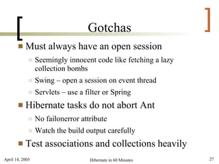 [                            Gotchas                      ]
          Must always have an open session
             ○   Seemingly innocent code like fetching a lazy
                 collection bombs
             ○   Swing – open a session on event thread
             ○   Servlets – use a filter or Spring
          Hibernate tasks do not abort Ant
             ○   No failonerror attribute
             ○   Watch the build output carefully
          Test associations and collections heavily
April 14, 2005                     Hibernate in 60 Minutes      27
 