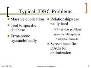 [          Typical JDBC Problems                                      ]
        Massive duplication            Relationships are
        Tied to specific                really hard
         database                         ○   N+1 selects problem
                                          ○   parent/child updates
        Error-prone
                                                     delete all then add
         try/catch/finally
                                        Screen-specific
                                         DAOs for
                                         optimization


April 14, 2005          Hibernate in 60 Minutes                             3
 