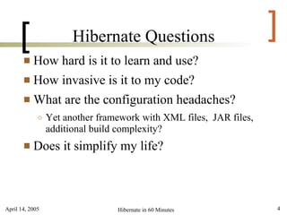 [                Hibernate Questions                          ]
        How hard is it to learn and use?
        How invasive is it to my code?

        What are the configuration headaches?
             ○   Yet another framework with XML files, JAR files,
                 additional build complexity?
          Does it simplify my life?



April 14, 2005                   Hibernate in 60 Minutes            4
 