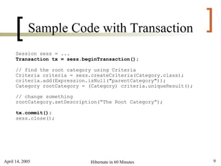 [     Sample Code with Transaction                            ]
      Session sess = ...
      Transaction tx = sess.beginTransaction();

      // find the root category using Criteria
      Criteria criteria = sess.createCriteria(Category.class);
      criteria.add(Expression.isNull("parentCategory"));
      Category rootCategory = (Category) criteria.uniqueResult();

      // change something
      rootCategory.setDescription(“The Root Category”);

      tx.commit();
      sess.close();




April 14, 2005                Hibernate in 60 Minutes               9
 