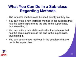 What You Can Do in a Sub-class
         Regarding Methods
●   The inherited methods can be used directly as they are.
●   You can write a new instance method in the subclass that
    has the same signature as the one in the super class,
    thus overriding it.
●   You can write a new static method in the subclass that
    has the same signature as the one in the super class,
    thus hiding it.
●   You can declare new methods in the subclass that are
    not in the super class.



                                                              11
 