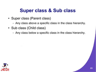 Super class & Sub class
●   Super class (Parent class)
    –   Any class above a specific class in the class hierarchy.
●   Sub class (Child class)
    –   Any class below a specific class in the class hierarchy.




                                                                   15
 