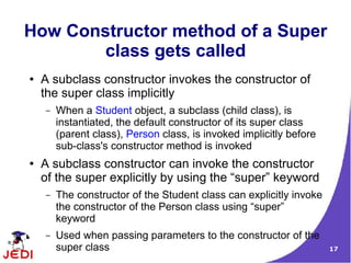 How Constructor method of a Super
        class gets called
●   A subclass constructor invokes the constructor of
    the super class implicitly
    –   When a Student object, a subclass (child class), is
        instantiated, the default constructor of its super class
        (parent class), Person class, is invoked implicitly before
        sub-class's constructor method is invoked
●   A subclass constructor can invoke the constructor
    of the super explicitly by using the “super” keyword
    –   The constructor of the Student class can explicitly invoke
        the constructor of the Person class using “super”
        keyword
    –   Used when passing parameters to the constructor of the
        super class                                                  17
 
