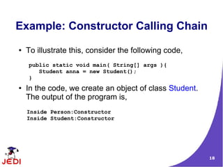 Example: Constructor Calling Chain
●   To illustrate this, consider the following code,
    public static void main( String[] args ){
       Student anna = new Student();
    }
●   In the code, we create an object of class Student.
    The output of the program is,
    Inside Person:Constructor
    Inside Student:Constructor




                                                         18
 