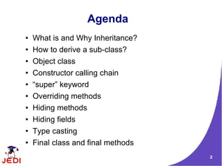 Agenda
●   What is and Why Inheritance?
●   How to derive a sub-class?
●   Object class
●   Constructor calling chain
●   “super” keyword
●   Overriding methods
●   Hiding methods
●   Hiding fields
●   Type casting
●   Final class and final methods
                                    2
 