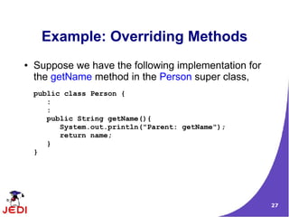 Example: Overriding Methods
●   Suppose we have the following implementation for
    the getName method in the Person super class,
    public class Person {
       :
       :
       public String getName(){
          System.out.println("Parent: getName");
          return name;
       }
    }




                                                       27
 