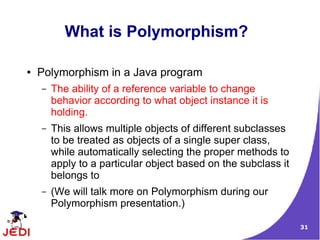 What is Polymorphism?

●   Polymorphism in a Java program
    –   The ability of a reference variable to change
        behavior according to what object instance it is
        holding.
    –   This allows multiple objects of different subclasses
        to be treated as objects of a single super class,
        while automatically selecting the proper methods to
        apply to a particular object based on the subclass it
        belongs to
    –   (We will talk more on Polymorphism during our
        Polymorphism presentation.)

                                                                31
 