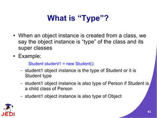 What is “Type”?
●   When an object instance is created from a class, we
    say the object instance is “type” of the class and its
    super classes
●   Example:
         Student student1 = new Student();
    –   student1 object instance is the type of Student or it is
        Student type
    –   student1 object instance is also type of Person if Student is
        a child class of Person
    –   student1 object instance is also type of Object


                                                                    41
 