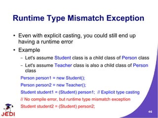 Runtime Type Mismatch Exception
●   Even with explicit casting, you could still end up
    having a runtime error
●   Example
    –   Let's assume Student class is a child class of Person class
    –   Let's assume Teacher class is also a child class of Person
        class
    Person person1 = new Student();
    Person person2 = new Teacher();
    Student student1 = (Student) person1; // Explicit type casting
    // No compile error, but runtime type mismatch exception
    Student student2 = (Student) person2;
                                                                     46
 