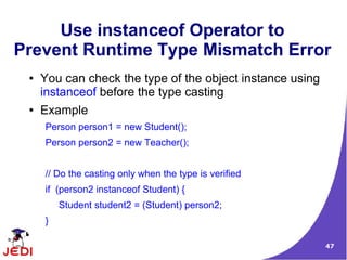 Use instanceof Operator to
Prevent Runtime Type Mismatch Error
 ●   You can check the type of the object instance using
     instanceof before the type casting
 ●   Example
     Person person1 = new Student();
     Person person2 = new Teacher();


     // Do the casting only when the type is verified
     if (person2 instanceof Student) {
         Student student2 = (Student) person2;
     }

                                                           47
 