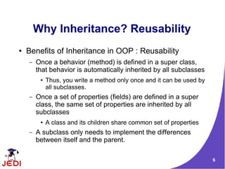 Why Inheritance? Reusability
●   Benefits of Inheritance in OOP : Reusability
    –   Once a behavior (method) is defined in a super class,
        that behavior is automatically inherited by all subclasses
         ●   Thus, you write a method only once and it can be used by
             all subclasses.
    –   Once a set of properties (fields) are defined in a super
        class, the same set of properties are inherited by all
        subclasses
         ●   A class and its children share common set of properties
    –   A subclass only needs to implement the differences
        between itself and the parent.

                                                                        5
 