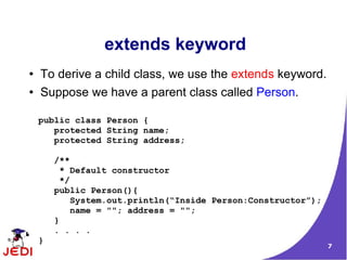 extends keyword
●   To derive a child class, we use the extends keyword.
●   Suppose we have a parent class called Person.

    public class Person {
       protected String name;
       protected String address;

        /**
          * Default constructor
          */
        public Person(){
             System.out.println(“Inside Person:Constructor”);
             name = ""; address = "";
        }
        . . . .
    }
                                                                7
 