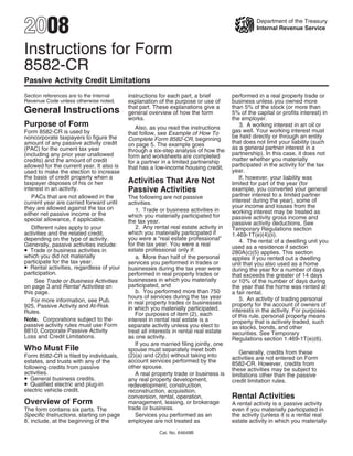 2008                                                                                             Department of the Treasury
                                                                                                 Internal Revenue Service



Instructions for Form
8582-CR
Passive Activity Credit Limitations
                                           instructions for each part, a brief         performed in a real property trade or
Section references are to the Internal
Revenue Code unless otherwise noted.       explanation of the purpose or use of        business unless you owned more
                                           that part. These explanations give a        than 5% of the stock (or more than
General Instructions                       general overview of how the form            5% of the capital or profits interest) in
                                           works.                                      the employer.
Purpose of Form                                                                           3. A working interest in an oil or
                                              Also, as you read the instructions
                                                                                       gas well. Your working interest must
Form 8582-CR is used by                    that follow, see Example of How To
                                                                                       be held directly or through an entity
noncorporate taxpayers to figure the       Complete Form 8582-CR, beginning
                                                                                       that does not limit your liability (such
amount of any passive activity credit      on page 5. The example goes
                                                                                       as a general partner interest in a
(PAC) for the current tax year             through a six-step analysis of how the
                                                                                       partnership). In this case, it does not
(including any prior year unallowed        form and worksheets are completed
                                                                                       matter whether you materially
credits) and the amount of credit          for a partner in a limited partnership
                                                                                       participated in the activity for the tax
allowed for the current year. It also is   that has a low-income housing credit.
                                                                                       year.
used to make the election to increase
the basis of credit property when a                                                       If, however, your liability was
                                           Activities That Are Not
taxpayer disposes of his or her                                                        limited for part of the year (for
                                           Passive Activities
interest in an activity.                                                               example, you converted your general
                                                                                       partner interest to a limited partner
   PACs that are not allowed in the        The following are not passive
                                                                                       interest during the year), some of
current year are carried forward until     activities.
                                                                                       your income and losses from the
they are allowed against the tax on            1. Trade or business activities in      working interest may be treated as
either net passive income or the           which you materially participated for       passive activity gross income and
special allowance, if applicable.          the tax year.                               passive activity deductions. See
                                               2. Any rental real estate activity in
   Different rules apply to your                                                       Temporary Regulations section
                                           which you materially participated if
activities and the related credit,                                                     1.469-1T(e)(4)(ii).
                                           you were a “real estate professional”
depending on the type of activity.                                                        4. The rental of a dwelling unit you
                                           for the tax year. You were a real
Generally, passive activities include:                                                 used as a residence if section
• Trade or business activities in          estate professional only if:                280A(c)(5) applies. This section
which you did not materially                   a. More than half of the personal       applies if you rented out a dwelling
participate for the tax year.              services you performed in trades or         unit that you also used as a home
• Rental activities, regardless of your    businesses during the tax year were         during the year for a number of days
participation.                             performed in real property trades or        that exceeds the greater of 14 days
                                           businesses in which you materially
     See Trade or Business Activities                                                  or 10% of the number of days during
                                           participated, and
on page 3 and Rental Activities on                                                     the year that the home was rented at
                                               b. You performed more than 750
this page.                                                                             a fair rental.
                                           hours of services during the tax year          5. An activity of trading personal
   For more information, see Pub.          in real property trades or businesses       property for the account of owners of
925, Passive Activity and At-Risk          in which you materially participated.       interests in the activity. For purposes
Rules.                                        For purposes of item (2), each           of this rule, personal property means
Note. Corporations subject to the          interest in rental real estate is a         property that is actively traded, such
passive activity rules must use Form       separate activity unless you elect to       as stocks, bonds, and other
8810, Corporate Passive Activity           treat all interests in rental real estate   securities. See Temporary
Loss and Credit Limitations.               as one activity.                            Regulations section 1.469-1T(e)(6).
                                              If you are married filing jointly, one
Who Must File                              spouse must separately meet both               Generally, credits from these
                                           (2)(a) and (2)(b) without taking into
Form 8582-CR is filed by individuals,                                                  activities are not entered on Form
                                           account services performed by the
estates, and trusts with any of the                                                    8582-CR. However, credits from
                                           other spouse.
following credits from passive                                                         these activities may be subject to
activities.                                   A real property trade or business is     limitations other than the passive
• General business credits.                any real property development,              credit limitation rules.
• Qualified electric and plug-in           redevelopment, construction,
electric vehicle credit.                   reconstruction, acquisition,
                                                                                       Rental Activities
                                           conversion, rental, operation,
Overview of Form                           management, leasing, or brokerage           A rental activity is a passive activity
                                           trade or business.
The form contains six parts. The                                                       even if you materially participated in
Specific Instructions, starting on page       Services you performed as an             the activity (unless it is a rental real
8, include, at the beginning of the        employee are not treated as                 estate activity in which you materially

                                                        Cat. No. 64649B
 