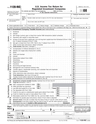 1120-RIC                                             U.S. Income Tax Return for                                                                               OMB No. 1545-1010
Form
                                                                                    Regulated Investment Companies
                                                                                                                                                                                                    2008
                                                              For calendar year 2008 or tax year beginning                           , 2008, and ending                    , 20
Department of the Treasury
                                                                                                          See separate instructions.
Internal Revenue Service
A                               Year of RIC status                        Name of fund                                                                                        C    Employer identification number
                                election
                                                              Please
                                                                          Number, street, and room or suite no. (If a P.O. box, see instructions.)
                                                              type or                                                                                                         D    Total assets (see instructions)
                                                              print
B                               Date fund was established
                                (see instructions)
                                                                          City or town, state, and ZIP code

                                                                                                                                                                              $
E Check applicable boxes:                                          (1)      Final return       (2)      Name change            (3)       Address change            (4)     Amended return
F Check if the fund is a personal holding company (attach Sch. PH) or if the fund is not in compliance with Regs. sec. 1.852-6 for this tax year
Part I—Investment Company Taxable Income (see instructions)
                                                                                                                                                                                   1
                                  1      Dividends
                                                                                                                                                                                   2
                                  2      Interest
                                                                                                                                                                                   3
                                  3      Net foreign currency gain or (loss) from section 988 transactions (attach schedule)
 Income




                                                                                                                                                                                   4
                                  4      Payments with respect to securities loans
                                  5      Excess of net short-term capital gain over net long-term capital loss from Schedule D (Form 1120),
                                                                                                                                                                                   5
                                         line 12 (attach Schedule D (Form 1120))
                                                                                                                                                                                   6
                                  6      Net gain or (loss) from Form 4797, Part II, line 17 (attach Form 4797)
                                                                                                                                                                                   7
                                  7      Other income (see instructions—attach schedule)
                                  8      Total income. Add lines 1 through 7                                                                                                       8
                                                                                                                                                                                   9
                                 9      Compensation of officers (Schedule E, line 2)
                                                                                                                                                                                  10
                                10      Salaries and wages (less employment credits)
                                                                                                                                                                                  11
                                11      Rents
                                                                                                                                                                                  12
                                12      Taxes and licenses
                                                                                                                                                                                  13
                                13      Interest
Deductions (see instructions)




                                                                                                                                                                                  14
                                14      Depreciation (attach Form 4562)
                                                                                                                                                                                  15
                                15      Advertising
                                                                                                                                                                                  16
                                16      Registration fees
                                                                                                                                                                                  17
                                17      Insurance
                                                                                                                                                                                  18
                                18      Accounting and legal services
                                                                                                                                                                                  19
                                19      Management and investment advisory fees
                                                                                                                                                                                  20
                                20      Transfer agency, shareholder servicing, and custodian fees and expenses
                                                                                                                                                                                  21
                                21      Reports to shareholders
                                                                                                                                                                                  22
                                22      Other deductions (see instructions—attach schedule)
                                                                                                                                                                                  23
                                23      Total deductions. Add lines 9 through 22
                                                                                                                                                                                  24
                                24      Taxable income before deduction for dividends paid. Subtract line 23 from line 8
                                25      Less: Deduction for dividends paid (Schedule A, line 7a)                                                                                  25
                                                                                                                                                                                  26
                                26   Investment company taxable income. Subtract line 25 from line 24
                                                                                                                                                                                  27
                                27   Total tax (Schedule J, line 7)
                                                                               28a
                                28a 2007 overpayment credited to 2008
 Tax and Payments




                                                                               28b
                                  b 2008 estimated tax payments
                                                                               28c (                   ) d Bal 28d
                                  c Less 2008 refund applied for on Form 4466
                                                                                                               28e
                                  e Tax deposited with Form 7004
                                                                                                               28f
                                   f Credit for tax paid on undistributed capital gains (attach Form 2439)
                                                                                                               28g
                                  g Credit for federal tax paid on fuels (attach Form 4136)
                                                                                                               28h                                                                28i
                                  h Refundable credits from Form 3800, line 19c, and Form 8827, line 8c
                                                                                                                                                                                   29
                                29 Estimated tax penalty (see instructions). Check if Form 2220 is attached
                                                                                                                                                                                   30
                                30 Amount owed. If line 28i is smaller than the total of lines 27 and 29, enter amount owed
                                                                                                                                                                                   31
                                31 Overpayment. If line 28i is larger than the total of lines 27 and 29, enter amount overpaid
                                                                                                                       Refunded
                                32 Enter amount from line 31: Credited to 2009 estimated tax                                                                                       32
                                         Under penalties of perjury, I declare that I have examined this return, including accompanying schedules and statements, and to the best of my knowledge and belief, it is true,
                                         correct, and complete. Declaration of preparer (other than taxpayer) is based on all information of which preparer has any knowledge.
Sign
                                                                                                                                                                                        May the IRS discuss this return with
Here                                                                                                                                                                                    the preparer shown below (see
                                                                                                                                                                                        instructions)?       Yes        No
                                              Signature of officer                                         Date                      Title
                                                                                                                                     Date                                               Preparer’s SSN or PTIN
                                                 Preparer’s
Paid                                                                                                                                                           Check if
                                                 signature                                                                                                     self-employed
Preparer’s                                       Firm’s name (or                                                                                                     EIN
Use Only                                         yours if self-employed),
                                                                                                                                                                     Phone no.      (           )
                                                 address, and ZIP code

                                                                                                                                                                                                    1120-RIC
For Privacy Act and Paperwork Reduction Act Notice, see separate instructions.                                                                    Cat. No. 64140B                         Form                        (2008)
 