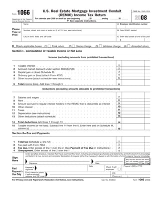 U.S. Real Estate Mortgage Investment Conduit
       1066                                                                                                                                                OMB No. 1545-1014
Form
                                               (REMIC) Income Tax Return
                                                                                                                                                             2008
                              For calendar year 2008 or short tax year beginning       , 20                     , ending            , 20
Department of the Treasury
                                                                     See separate instructions.
Internal Revenue Service
               Name                                                                                                                    A Employer identification number

Please         Number, street, and room or suite no. (If a P.O. box, see instructions.)                                                B Date REMIC started
Type or
Print
               City or town, state, and ZIP code                                                                                       C Enter total assets at end of tax year
                                                                                                                                            $


D Check applicable boxes: (1)                      Final return        (2)       Name change             (3)      Address change                (4)       Amended return

Section I—Computation of Taxable Income or Net Loss

                                              Income (excluding amounts from prohibited transactions)


                                                                                                                                        1
 1     Taxable interest
                                                                                                                                        2
 2     Accrued market discount under section 860C(b)(1)(B)
                                                                                                                                        3
 3     Capital gain or (loss) (Schedule D)
                                                                                                                                        4
 4     Ordinary gain or (loss) (attach Form 4797)
                                                                                                                                        5
 5     Other income (attach schedule—see instructions)

 6     Total income (loss). Add lines 1 through 5                                                                                       6
                                      Deductions (excluding amounts allocable to prohibited transactions)


                                                                                                                                        7
 7     Salaries and wages
                                                                                                                                        8
 8     Rent
                                                                                                                                        9
 9     Amount accrued to regular interest holders in the REMIC that is deductible as interest
                                                                                                                                       10
10     Other interest
                                                                                                                                       11
11     Taxes
                                                                                                                                       12
12     Depreciation (see instructions)
                                                                                                                                       13
13     Other deductions (attach schedule)

14     Total deductions. Add lines 7 through 13                                                                                        14
15     Taxable income (or net loss). Subtract line 14 from line 6. Enter here and on Schedule M,
       column (c)                                                                                                                      15
Section II—Tax and Payments


                                                                                                                                        1
 1     Total tax (Schedule J, line 12)
                                                                                                                                        2
 2     Tax paid with Form 7004
                                                                                                                                        3
       Tax due. Enter excess of line 1 over line 2. (See Payment of Tax Due in instructions.)
 3
 4     Overpayment. Enter excess of line 2 over line 1                                                                                  4
                 Under penalties of perjury, I declare that I have examined this return, including accompanying schedules and statements, and to the best of my knowledge
                 and belief, it is true, correct, and complete. Declaration of preparer (other than taxpayer) is based on all information of which preparer has any knowledge.
Sign
                                                                                                                                                  May the IRS discuss this return
Here                                                                                                                                              with the preparer shown below
                      Signature                                                                          Date                                     (see instructions)?  Yes     No
                                                                                                                                                Preparer’s SSN or PTIN
                                                                                                 Date                 Check if self-
                 Preparer’s
Paid                                                                                                                  employed
                 signature
Preparer’s       Firm’s name (or yours                                                                                        EIN
Use Only         if self-employed),
                                                                                                                              Phone no. (             )
                 address, and ZIP code
                                                                                                                                                                  1066
For Privacy Act and Paperwork Reduction Act Notice, see instructions.                                           Cat. No. 64383U                            Form            (2008)
 