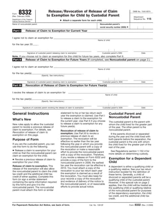 8332                              Release/Revocation of Release of Claim                                                     OMB No. 1545-0074
Form
                                         to Exemption for Child by Custodial Parent
(Rev. February 2009)                                                                                                                     Attachment
                                                                                                                                                        115
                                                                                                                                         Sequence No.
Department of the Treasury
                                                             Attach a separate form for each child.
Internal Revenue Service
Name of noncustodial parent                                                                        Noncustodial parent’s
                                                                                                   social security number (SSN)

 Part I          Release of Claim to Exemption for Current Year

I agree not to claim an exemption for
                                                                                                 Name of child

for the tax year 20            .


                   Signature of custodial parent releasing claim to exemption                         Custodial parent’s SSN                     Date
Note. If you choose not to claim an exemption for this child for future tax years, also complete Part II.
                 Release of Claim to Exemption for Future Years (If completed, see Noncustodial parent on page 2.)
Part II

I agree not to claim an exemption for
                                                                                                 Name of child

for the tax year(s)                                                                .
                                   (Specify. See instructions.)


                   Signature of custodial parent releasing claim to exemption                         Custodial parent’s SSN                     Date
                 Revocation of Release of Claim to Exemption for Future Year(s)
Part III

I revoke the release of claim to an exemption for
                                                                                                          Name of child

for the tax year(s)                                                                .
                                   (Specify. See instructions.)


             Signature of custodial parent revoking the release of claim to exemption                 Custodial parent’s SSN                     Date


General Instructions                                      statement to his or her tax return each            Custodial Parent and
                                                          year the exemption is claimed. Use Part I
                                                                                                             Noncustodial Parent
                                                          to release a claim to the exemption for
What’s New                                                the current year. Use Part II if you choose        The custodial parent is the parent with
                                                          to release a claim to exemption for any
New rules apply to allow the custodial                                                                       whom the child lived for the greater part
                                                          future year(s).
parent to revoke a previous release of                                                                       of the year. The other parent is the
claim to exemption. For details, see                                                                         noncustodial parent.
                                                          Revocation of release of claim to
Revocation of release of claim to                         exemption. Use Part III to revoke a                  If the parents divorced or separated
exemption on this page.                                   previous release of claim to an                    during the year and the child lived with
                                                          exemption. The revocation will be
Purpose of Form                                                                                              both parents before the separation, the
                                                          effective no earlier than the tax year             custodial parent is the one with whom
If you are the custodial parent, you can                  following the year in which you provide            the child lived for the greater part of the
use this form to do the following.                        the noncustodial parent with a copy of             rest of the year.
                                                          the revocation or make a reasonable
● Release a claim to exemption for your                                                                       See Regulations section 1.152-4 for
                                                          effort to provide the noncustodial parent
child so that the noncustodial parent can                                                                    more details on determining custody.
                                                          with a copy of the revocation. Therefore,
claim an exemption for the child.
                                                          if you revoke a release on Form 8332 and
                                                                                                             Exemption for a Dependent
● Revoke a previous release of claim to                   provide a copy of the form to the
                                                                                                             Child
exemption for your child.                                 noncustodial parent in 2009, the earliest
                                                          tax year the revocation can be effective is
Release of claim to exemption. This                                                                          A dependent is either a qualifying child or
                                                          2010. You must attach a copy of the
release of the exemption will also allow                                                                     a qualifying relative. See your tax return
                                                          revocation to your tax return each year
the noncustodial parent to claim the child                                                                   instruction booklet for the definition of
                                                          the exemption is claimed as a result of
tax credit and the additional child tax                                                                      these terms. Generally, a child of
                                                          the revocation. You must also keep for
credit (if either applies). Complete this                                                                    divorced or separated parents will be a
                                                          your records a copy of the revocation
form (or sign a similar statement                                                                            qualifying child of the custodial parent.
                                                          and evidence of delivery of the notice to
containing the same information required                                                                     However, if the special rule on page 2
                                                          the noncustodial parent, or of reasonable
by this form) and give it to the                                                                             applies, then the child will be treated as
                                                          efforts to provide actual notice.
noncustodial parent. The noncustodial                                                                        the qualifying child or qualifying relative
parent must attach this form or similar                                                                      of the noncustodial parent for purposes
                                                                                                             of the dependency exemption, the child
                                                                                                             tax credit, and the additional child tax
                                                                                                             credit.

                                                                                                                                          8332
For Paperwork Reduction Act Notice, see back of form.                                   Cat. No. 13910F                           Form           (Rev. 2-2009)
 