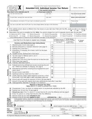 1040X
                                                                                   Department of the Treasury—Internal Revenue Service
Form                                                                                                                                                                             OMB No. 1545-0074
                                                                 Amended U.S. Individual Income Tax Return
                                                                                                  See separate instructions.
(Rev. February 2009)
This return is for calendar year                                                         , or fiscal year ended                                                 ,                     .
                             Your first name and initial                                                       Last name                                                 Your social security number
    Please print or type




                                                                                                                                                                         Spouse’s social security number
                             If a joint return, spouse’s first name and initial                                Last name


                             Home address (no. and street) or P.O. box if mail is not delivered to your home                                         Apt. no.            Phone number
                                                                                                                                                                         (                )
                             City, town or post office, state, and ZIP code. If you have a foreign address, see page 4 of the instructions.



A If the address shown above is different from that shown on your last return filed with the IRS, would you like us to change it
  in our records?                                                                                                Yes       No
B Filing status. Be sure to complete this line. Note. You cannot change from joint to separate returns after the due date.
                           On original return           Single           Married filing jointly             Married filing separately                Head of household                    Qualifying widow(er)
                           On this return             Single          Married filing jointly      Married filing separately                          Head of household*                   Qualifying widow(er)
                           * If the qualifying person is a child but not your dependent, see page 4 of the instructions.
                                                                                                                                                         B. Net change—
                                                                                                                                 A. Original amount or
                                    Use Part II on the back to explain any changes                                                                      amount of increase                    C. Correct
                                                                                                                                 as previously adjusted
                                                                                                                                                          or (decrease)—                       amount
                                                                                                                                      (see page 4)
                                                                                                                                                         explain in Part II
                                      Income and Deductions (see instructions)
                                                                                                                            1
                                 Adjusted gross income (see page 4)
                             1
                                                                                                                            2
                                 Itemized deductions or standard deduction (see page 4)
                             2
                                                                                                                            3
                                 Subtract line 2 from line 1
                             3
                             4   Exemptions. If changing, fill in Parts I and II on the back
                                                                                                                            4
                                 (see page 5)
                                 Taxable income. Subtract line 4 from line 3
                             5                                                                                              5
                                                                                                                            6
 Tax Liability




                                 Tax (see page 5). Method used in col. C
                            6
                                                                                                                            7
                                 Credits (see page 6)
                            7
                                                                                                                           8
                                 Subtract line 7 from line 6. Enter the result but not less than zero
                            8
                                                                                                                           9
                            9    Other taxes (see page 6)
                                 Total tax. Add lines 8 and 9
                           10                                                                                              10
                                 Federal income tax withheld and excess social security and
                           11
                                                                                                     11
                                 tier 1 RRTA tax withheld. If changing, see page 6
                           12    Estimated tax payments, including amount applied from prior
Payments




                                                                                                     12
                                 year’s return
                                                                                                     13
                           13    Earned income credit (EIC)
                                                                                                     14
                           14    Additional child tax credit from Form 8812
                           15    Credits: Recovery rebate; federal telephone excise tax; or from
                                                                                                     15
                                 Forms 2439, 4136, 5405, 8885, or 8801 (refundable credit only)
                                                                                                                                                                                 16
                                 Amount paid with request for extension of time to file (see page 6)
                           16
                                                                                                                                                                                 17
                           17    Amount of tax paid with original return plus additional tax paid after it was filed
                           18    Total payments. Add lines 11 through 17 in column C                                                                                             18
                                                                         Refund or Amount You Owe
                                                                  Note. Allow 8-12 weeks to process Form 1040X.
                                                                                                                                                                                 19
                                 Overpayment, if any, as shown on original return or as previously adjusted by the IRS
                           19
                                                                                                                                                                                 20
                                 Subtract line 19 from line 18 (see page 6)
                           20
                                                                                                                                                                                 21
                                 Amount you owe. If line 10, column C, is more than line 20, enter the difference and see page 6
                           21
                                                                                                                                                                                 22
                                 If line 10, column C, is less than line 20, enter the difference
                           22
                                                                                                                                                                                 23
                           23    Amount of line 22 you want refunded to you
                           24    Amount of line 22 you want applied to your                 estimated tax       24
Sign                                  Under penalties of perjury, I declare that I have filed an original return and that I have examined this amended return, including accompanying schedules
                                      and statements, and to the best of my knowledge and belief, this amended return is true, correct, and complete. Declaration of preparer (other than
Here                                  taxpayer) is based on all information of which the preparer has any knowledge.
Joint return?
See page 4.
Keep a copy for
                                           Your signature                                               Date                     Spouse’s signature. If a joint return, both must sign.          Date
your records.
                                                                                                                          Date                                               Preparer’s SSN or PTIN
                                      Preparer’s                                                                                                 Check if
Paid                                  signature                                                                                                  self-employed
Preparer’s                            Firm’s name (or                                                                                                  EIN
Use Only                              yours if self-employed),
                                      address, and ZIP code                                                                                            Phone no. (           )
                                                                                                                                                                                      1040X
For Paperwork Reduction Act Notice, see page 8 of instructions.                                                            Cat. No. 11360L                                   Form                (Rev. 2-2009)
 