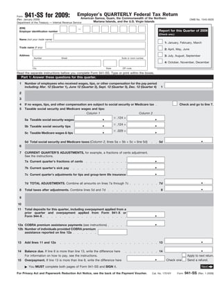 941-SS for 2009:                     Employer’s QUARTERLY Federal Tax Return
Form
                                                     American Samoa, Guam, the Commonwealth of the Northern
(Rev. January 2009)                                                                                                                     OMB No. 1545-0029
                                                             Mariana Islands, and the U.S. Virgin Islands
Department of the Treasury — Internal Revenue Service

 (EIN)                                       —
                                                                                                             Report for this Quarter of 2009
 Employer identification number
                                                                                                             (Check one.)

 Name (not your trade name)
                                                                                                                  1: January, February, March
 Trade name (if any)
                                                                                                                  2: April, May, June

 Address                                                                                                          3: July, August, September
             Number               Street                                        Suite or room number

                                                                                                                  4: October, November, December

            City                                                  State         ZIP code

Read the separate instructions before you complete Form 941-SS. Type or print within the boxes.
     Part 1: Answer these questions for this quarter.
 1     Number of employees who received wages, tips, or other compensation for the pay period
       including: Mar. 12 (Quarter 1), June 12 (Quarter 2), Sept. 12 (Quarter 3), Dec. 12 (Quarter 4)         1

 2
 3
 4     If no wages, tips, and other compensation are subject to social security or Medicare tax                              Check and go to line 7.
 5     Taxable social security and Medicare wages and tips:
                                                Column 1                             Column 2
                                                              .                                          .
                                                                     .124 =
       5a Taxable social security wages
                                                              .                                          .
                                                                     .124 =
       5b Taxable social security tips
                                                                                                         .
                                                              .      .029 =
       5c Taxable Medicare wages & tips

                                                                                                                                                .
       5d Total social security and Medicare taxes (Column 2, lines 5a + 5b + 5c = line 5d)                  5d
 6

 7     CURRENT QUARTER’S ADJUSTMENTS, for example, a fractions of cents adjustment.
       See the instructions.
                                                                                                         .
       7a Current quarter’s fractions of cents
                                                                                                         .
       7b Current quarter’s sick pay
                                                                                                         .
       7c Current quarter’s adjustments for tips and group-term life insurance

                                                                                                                                                .
       7d TOTAL ADJUSTMENTS. Combine all amounts on lines 7a through 7c                                      7d
                                                                                                                                                .
 8     Total taxes after adjustments. Combine lines 5d and 7d                                                 8

 9

10
11     Total deposits for this quarter, including overpayment applied from a
                                                                                                         .
       prior quarter and overpayment applied from Form 941-X or
       Form 944-X

                                                                                                         .
12a COBRA premium assistance payments (see instructions)
12b Number of individuals provided COBRA premium
    assistance reported on line 12a

                                                                                                                                                .
13     Add lines 11 and 12a                                                                                  13

                                                                                                                                                .
14     Balance due. If line 8 is more than line 13, write the difference here                                14

                                                                                                         .
       For information on how to pay, see the instructions.                                                                         Apply to next return.
                                                                                                                   Check one        Send a refund.
15     Overpayment. If line 13 is more than line 8, write the difference here

         You MUST complete both pages of Form 941-SS and SIGN it.                                                                               Next

                                                                                                                                   941-SS
For Privacy Act and Paperwork Reduction Act Notice, see the back of the Payment Voucher.               Cat. No. 17016Y      Form              (Rev. 1-2009)
 