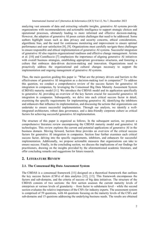International Journal on Cybernetics & Informatics (IJCI) Vol.12, No.7, December 2023
2
analyzing vast amounts of data and extracting valuable insights, generative AI systems provide
organizations with recommendations and actionable intelligence to support strategic choices and
operational processes, ultimately leading to more informed and effective decision-making.
However, the adoption of generative AI poses certain challenges that need to be addressed. Some
authors highlight issues such as data privacy and security concerns, ethical considerations,
algorithmic bias, and the need for continuous monitoring and improvement to ensure optimal
performance and user satisfaction [8], [9]. Organizations must carefully navigate these challenges
to ensure responsible and ethical implementation of generative AI systems. Successful integration
of generative AI also requires organizational readiness and effective change management. Arrieta
et al. [10] and Castelluccio [7] emphasizes the importance of aligning generative AI initiatives
with overall business strategies, establishing appropriate governance structures, and fostering a
culture that embraces data-driven decision-making and innovation. Organizations need to
proactively address the organizational and cultural changes necessary to support the
implementation and ongoing management of generative AI systems.
Thus, the main question guiding this paper is: "What are the primary drivers and barriers to the
effectiveness of generative AI integration as a decision-making tool in companies?" To address
this question, we conduct a comprehensive review of the success factors for generative AI
integration in companies, by leveraging the Consensual Big Data Maturity Assessment System
(CBDAS) maturity model [11]. We introduce the CBDAS model and its application specifically
to generative AI, providing an overview of the key factors crucial for successful generative AI
integration in companies. Subsequently, we delve into each critical success factor in detail,
examining the specific requirements for implementing generative AI, identifying the inhibitors
and enhancers that influence its implementation, and discussing the actions that organizations can
undertake to ensure successful implementation. Through our analysis, we identify a well-
integrated architecture, robust data governance, and a data-friendly corporate culture as critical
factors for achieving successful generative AI implementation.
The structure of this paper is organized as follows. In the subsequent section, we present a
comprehensive literature review encompassing the CBDAS maturity model and generative AI
technologies. This review explores the current and potential applications of generative AI in the
business domain. Moving forward, Section three provides an overview of the critical success
factors for generative AI integration in companies. Section four further examines each critical
success factor, delving into the specific requirements, inhibitors, and enhancers for successful
implementation. Additionally, we propose actionable measures that organizations can take to
ensure success. Finally, in the concluding section, we discuss the implications of our findings for
practitioners, drawing on the insights provided by the aforementioned academic literature, and
offer concluding remarks and suggestions for future research.
2. LITERATURE REVIEW
2.1. The Consensual Big Data Assessment System
The CBDAS is a consensual framework [11] designed on a theoretical framework that outlines
the key success factors (CSFs) of data analytics [12], [13]. This framework encompasses the
factors and sub-domains, and the criteria of success of big data initiatives. The structure of the
CBDAS consists of two sections: the first section assesses the current maturity levels of
enterprises at various levels of granularity – from factor to subdomain level - while the second
section evaluates the relative importance of the CSFs for industry experts. The assessment system
is comprised of 59 questions, with 44 questions focusing on the maturity levels of the CSFs and
sub-domains and 15 questions addressing the underlying business needs. The results are obtained
 