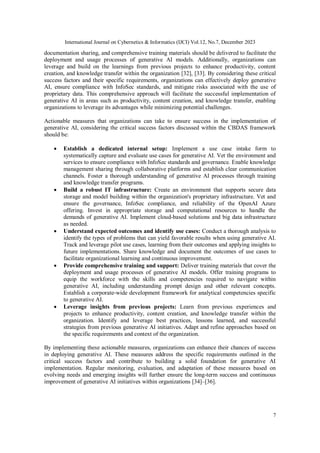 International Journal on Cybernetics & Informatics (IJCI) Vol.12, No.7, December 2023
7
documentation sharing, and comprehensive training materials should be delivered to facilitate the
deployment and usage processes of generative AI models. Additionally, organizations can
leverage and build on the learnings from previous projects to enhance productivity, content
creation, and knowledge transfer within the organization [32], [33]. By considering these critical
success factors and their specific requirements, organizations can effectively deploy generative
AI, ensure compliance with InfoSec standards, and mitigate risks associated with the use of
proprietary data. This comprehensive approach will facilitate the successful implementation of
generative AI in areas such as productivity, content creation, and knowledge transfer, enabling
organizations to leverage its advantages while minimizing potential challenges.
Actionable measures that organizations can take to ensure success in the implementation of
generative AI, considering the critical success factors discussed within the CBDAS framework
should be:
 Establish a dedicated internal setup: Implement a use case intake form to
systematically capture and evaluate use cases for generative AI. Vet the environment and
services to ensure compliance with InfoSec standards and governance. Enable knowledge
management sharing through collaborative platforms and establish clear communication
channels. Foster a thorough understanding of generative AI processes through training
and knowledge transfer programs.
 Build a robust IT infrastructure: Create an environment that supports secure data
storage and model building within the organization's proprietary infrastructure. Vet and
ensure the governance, InfoSec compliance, and reliability of the OpenAI Azure
offering. Invest in appropriate storage and computational resources to handle the
demands of generative AI. Implement cloud-based solutions and big data infrastructure
as needed.
 Understand expected outcomes and identify use cases: Conduct a thorough analysis to
identify the types of problems that can yield favorable results when using generative AI.
Track and leverage pilot use cases, learning from their outcomes and applying insights to
future implementations. Share knowledge and document the outcomes of use cases to
facilitate organizational learning and continuous improvement.
 Provide comprehensive training and support: Deliver training materials that cover the
deployment and usage processes of generative AI models. Offer training programs to
equip the workforce with the skills and competencies required to navigate within
generative AI, including understanding prompt design and other relevant concepts.
Establish a corporate-wide development framework for analytical competencies specific
to generative AI.
 Leverage insights from previous projects: Learn from previous experiences and
projects to enhance productivity, content creation, and knowledge transfer within the
organization. Identify and leverage best practices, lessons learned, and successful
strategies from previous generative AI initiatives. Adapt and refine approaches based on
the specific requirements and context of the organization.
By implementing these actionable measures, organizations can enhance their chances of success
in deploying generative AI. These measures address the specific requirements outlined in the
critical success factors and contribute to building a solid foundation for generative AI
implementation. Regular monitoring, evaluation, and adaptation of these measures based on
evolving needs and emerging insights will further ensure the long-term success and continuous
improvement of generative AI initiatives within organizations [34]–[36].
 