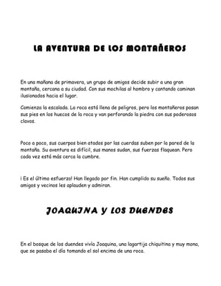 LA AVENTURA DE LOS MONTAÑEROS


En una mañana de primavera, un grupo de amigos decide subir a una gran
montaña, cercana a su ciudad. Con sus mochilas al hombro y cantando caminan
ilusionados hacia el lugar.

Comienza la escalada. La roca está llena de peligros, pero los montañeros posan
sus pies en los huecos de la roca y van perforando la piedra con sus poderosos
clavos.



Poco a poco, sus cuerpos bien atados por las cuerdas suben por la pared de la
montaña. Su aventura es difícil, sus manos sudan, sus fuerzas flaquean. Pero
cada vez está más cerca la cumbre.



¡ Es el último esfuerzo! Han llegado por fin. Han cumplido su sueño. Todos sus
amigos y vecinos les aplauden y admiran.




           JOAQUINA Y LOS DUENDES


En el bosque de los duendes vivía Joaquina, una lagartija chiquitina y muy mona,
que se pasaba el día tomando el sol encima de una roca.
 
