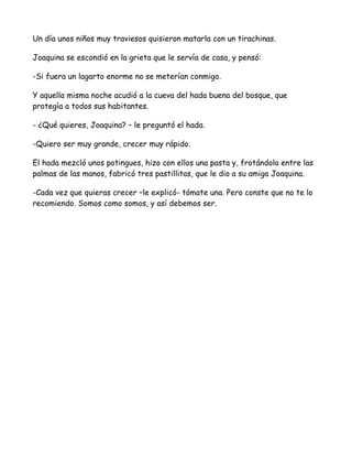 Un día unos niños muy traviesos quisieron matarla con un tirachinas.

Joaquina se escondió en la grieta que le servía de casa, y pensó:

-Si fuera un lagarto enorme no se meterían conmigo.

Y aquella misma noche acudió a la cueva del hada buena del bosque, que
protegía a todos sus habitantes.

- ¿Qué quieres, Joaquina? – le preguntó el hada.

-Quiero ser muy grande, crecer muy rápido.

El hada mezcló unos potingues, hizo con ellos una pasta y, frotándola entre las
palmas de las manos, fabricó tres pastillitas, que le dio a su amiga Joaquina.

-Cada vez que quieras crecer –le explicó- tómate una. Pero conste que no te lo
recomiendo. Somos como somos, y así debemos ser.
 