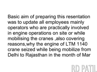 Basic aim of preparing this resentation
was to update all employees mainly
operators who are practically involved
in engine operations on site or while
mobilising the cranes ,also covering
reasons,why the engine of LTM 1140
crane seized while being mobilize from
Delhi to Rajasthan in the month of Mar
 