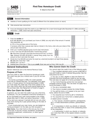 OMB No. 1545-0074
       5405                               First-Time Homebuyer Credit
                                                                                                                      2008
Form
(Rev. February 2009)                                     Attach to Form 1040
                                                                                                                Attachment
Department of the Treasury
                                                                                                                                 163
Internal Revenue Service                                                                                        Sequence No.
Name(s) shown on return                                                                                   Your social security number



               General Information
 Part I
 A    Address of home qualifying for the credit (if different from the address shown on return)

 B    Date acquired (see instructions)

 C    If you are choosing to claim the credit on your 2008 return for a main home bought after December 31, 2008, and before
      December 1, 2009, check here (see instructions)

 Part II       Credit


 1    Enter the smaller of:
      ● $7,500 ($8,000 if you purchased your home in 2009), but only half of that amount if married
      filing separately, or
      ● 10% of the purchase price of the home.
      If someone other than a spouse also held an interest in the home, enter only your share of this
                                                                                                          1
      amount (see instructions)
                                                                              2
 2    Enter your modified adjusted gross income (see instructions)
 3    Is line 2 more than $75,000 ($150,000 if married filing jointly)?
      No. Skip lines 3 through 5 and enter the amount from line 1 on line 6.
      Yes. Subtract $75,000 ($150,000 if married filing jointly) from the
                                                                              3
      amount on line 2 and enter the result
 4    Divide line 3 by $20,000 and enter the result as a decimal (rounded to at least three places).
                                                                                                          4                X      .
      Do not enter more than 1.000
                                                                                                          5
 5    Multiply line 1 by line 4
 6    Subtract line 5 from line 1. This is your credit. Enter here and on Form 1040, line 69              6
                                                                    Who Cannot Claim the Credit
General Instructions
                                                                    You cannot claim the credit if any of the following apply.
Section references are to the Internal Revenue Code.
                                                                      1. Your modified adjusted gross income is $95,000 or
Purpose of Form                                                     more ($170,000 or more if married filing jointly). See the
Use Form 5405 to claim the first-time homebuyer credit.             instructions for line 2.
The credit may give you a refund even if you do not owe               2. You are, or were, eligible to claim the District of
any tax.                                                            Columbia first-time homebuyer credit for any tax year.
   For homes purchased in 2008, the credit operates                 This rule does not apply for a home purchased in 2009.
much like an interest-free loan. You generally must repay             3. Your home financing comes from tax-exempt
it over a 15-year period. For homes purchased in 2009,              mortgage revenue bonds. This rule does not apply for a
you must repay the credit only if the home ceases to be             home purchased in 2009.
your main home within the 36-month period beginning on
                                                                      4. You are a nonresident alien.
the purchase date. See Repayment of Credit on page 2.
                                                                      5. Your home is located outside the United States.
Who Can Claim the Credit                                              6. You sell the home, or it ceases to be your main
                                                                    home, before the end of 2008.
In general, you can claim the credit if you are a first-time
homebuyer. You are considered a first-time homebuyer if:              7. You acquired your home by gift or inheritance.
● You purchased your main home located in the United                  8. You acquired your home from a related person.
States after April 8, 2008, and before December 1, 2009.              A related person includes:
● You (and your spouse if married) did not own any other                  a. Your spouse, ancestors (parents, grandparents,
main home during the 3-year period ending on the date of              etc.), or lineal descendants (children, grandchildren,
purchase.                                                             etc.).
   If you constructed your main home, you are treated as                  b. A corporation in which you directly or indirectly
having purchased it on the date you first occupied it.                own more than 50% in value of the outstanding stock
Main home. Your main home is the one you live in most                 of the corporation.
of the time. It can be a house, houseboat, housetrailer,                  c. A partnership in which you directly or indirectly
cooperative apartment, condominium, or other type of                   own more than 50% of the capital interest or profits
residence.                                                             interest.
                                                                                                               5405
For Paperwork Reduction Act Notice, see page 3.                       Cat. No. 11880I                   Form          (2008) (Rev. 2-2009)
 
