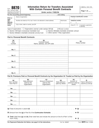 Information Return for Transfers Associated
        8870                                                                                                                                 OMB No. 1545-1702
Form
                                           With Certain Personal Benefit Contracts
(Rev. February 2009)
                                                                                                                                             Page 1 of ___
Department of the Treasury
                                                                    (Under section 170(f)(10))
Internal Revenue Service

For the accounting period beginning                                             ,               , and ending                                   ,                 .
                                                                                                                       Employer identification number
                  Name of organization
Print or
type.
                                                                                                                       Telephone number
                  Number and street (or P.O. box if mail is not delivered to street address)          Room/suite
See
Specific                                                                                                               (        )
Instruc-          City or town, state or country, and ZIP
                                                                                                                       Check              if exemption application
tions.
                                                                                                                                          is pending

Type of organization:      Organization exempt under section 501(c)(       ) (insert number)
   Section 4947(a)(1) nonexempt charitable trust             Section 664(d)(2) charitable remainder unitrust
                                                             Other section 170(c) organization
   Section 664(d)(1) charitable remainder annuity trust


Part A. Personal Benefit Contracts
         (a)                                                     (b)
                                                                                                                                      (c)
        Item                                               Contract Issuer
                                                                                                                                Policy number
       number                                        Name, address, and ZIP code



        No. 1



        No. 2



        No. 3



        No. 4



        No. 5

Part B. Premiums Paid on Personal Benefit Contracts by the Organization Or Treated as Paid by the Organization

                                     (b)                               (c)                                               (e)
        (a)                                                                                          (d)                                             (f)
                                Date premium                    Amount of premium                                     Amount of
   Item number                                                                                 Date premium                                 Total of amounts in
                                 paid by the                       paid by the                                     premium paid by
    from Part A                                                                                paid by others                               columns (c) and (e)
                                 organization                     organization                                         others

      No. ____

      No. ____

      No. ____

      No. ____

      No. ____


(g) Total of amounts in column (f)                                                                                                  (g)

(h) Amount from line (g) of Part B of the Continuation Schedule                                                                     (h)

(i) Total. (Add lines (g) and (h). Enter total here and include this amount on line 8 of Part I of the
                                                                                                                                    (i)
    Form 4720.)

                                                                                                                                              8870
For Paperwork Reduction Act Notice, see page 6 of the instructions.                                  Cat. No. 28906R                  Form            (Rev. 2-2009)
 
