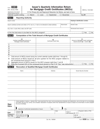 8330                                    Issuer’s Quarterly Information Return
Form
                                             for Mortgage Credit Certificates (MCCs)
(Rev. January 2009)                                                                                                                                     OMB No. 1545-0922
Department of the Treasury                  For Privacy Act and Paperwork Reduction Act Notice, see back of form.
Internal Revenue Service

Calendar quarter ending:                     March               June               September                 December                             Year

 Part I          Reporting Authority
                                                                                                                               Employer identification number
Issuer’s name


                                                                                                           Room/suite          Election date
Issuer’s address (number and street or P.O. box no., if mail is not delivered to street address)


                                                                                                                               Nonissued bond amount
City, town, or post office, state, and ZIP code


Is this the final return to be filed for this MCC program?                                                                                                 Yes          No

                 Computation of the Total Amount of Mortgage Credit Certificates
Part II

                           (a)                                                                                                                   (c)
                                                                                           (b)
           Certified Indebtedness Amount of                                                                                      Amount of Mortgage Credit Certificates
                                                                                Certificate Credit Rate
             Mortgage Credit Certificates                                                                                          Issued (column (a)  column (b))

 1
 2
 3
 4
 5
 6
 7     Total amount of MCCs issued during the current calendar quarter (add lines 1 through 6)
 8     Total amount of MCCs issued for all prior quarters for the MCC program related to
       the nonissued bond amount in Part I
 9     Aggregate amount of MCCs issued for this MCC program (add lines 7 and 8)
                                                                                                                                                           Yes          No
10     Does line 9 exceed 25% of the nonissued bond amount in Part I? (If “Yes,” see instructions.)
Part III         Revocation of Qualified Mortgage Credit Certificates

                             Name                                                      Address                                           Social Security Number




                 Under penalties of perjury, I declare that I have examined this return and accompanying schedules and statements, and to the best of my knowledge
                 and belief, they are true, correct, and complete. Declaration of preparer (other than representative of issuer) is based on all information of which preparer
                 has any knowledge.
Sign
Here
                      Signature of authorized representative of issuer                 Date                       Title
                                                                                                 Date                                          Preparer’s SSN or PTIN
                 Preparer’s                                                                                           Check if
Paid             signature                                                                                            self-employed
Preparer’s       Firm’s name (or yours                                                                                                EIN
Use Only         if self-employed) and
                 address                                                                                                              ZIP code

                                                                                                                                                        8330
                                                                              Cat. No. 13905M                                                    Form            (Rev. 1-2009)
 