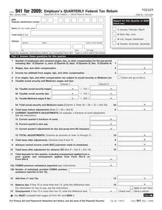 950109
       941 for 2009:                 Employer’s QUARTERLY Federal Tax Return
Form
                                     Department of the Treasury — Internal Revenue Service
(Rev. January 2009)                                                                                                                       OMB No. 1545-0029

  (EIN)                                         —                                                              Report for this Quarter of 2009
  Employer identification number
                                                                                                               (Check one.)

  Name (not your trade name)
                                                                                                                    1: January, February, March

                                                                                                                    2: April, May, June
  Trade name (if any)

                                                                                                                    3: July, August, September
  Address
              Number               Street                                           Suite or room number
                                                                                                                    4: October, November, December

             City                                                       State       ZIP code
Read the separate instructions before you complete Form 941. Type or print within the boxes.
  Part 1: Answer these questions for this quarter.
  1    Number of employees who received wages, tips, or other compensation for the pay period
       including: Mar. 12 (Quarter 1), June 12 (Quarter 2), Sept. 12 (Quarter 3), Dec. 12 (Quarter 4)           1
                                                                                                                                                  .
  2    Wages, tips, and other compensation                                                                      2
                                                                                                                                                  .
  3    Income tax withheld from wages, tips, and other compensation                                             3

  4    If no wages, tips, and other compensation are subject to social security or Medicare tax                         Check and go to line 6.
  5    Taxable social security and Medicare wages and tips:
                                               Column 1                             Column 2
                                                                    .                                      .
       5a Taxable social security wages                                         .124 =
                                                                    .                                      .
       5b Taxable social security tips                                          .124 =
                                                                    .                                      .
       5c Taxable Medicare wages & tips                                         .029 =

                                                                                                                                                  .
       5d Total social security and Medicare taxes (Column 2, lines 5a + 5b + 5c = line 5d)                    5d
                                                                                                                                                  .
       Total taxes before adjustments (lines 3 + 5d = line 6)
  6                                                                                                             6
  7    CURRENT QUARTER’S ADJUSTMENTS, for example, a fractions of cents adjustment.
       See the instructions.
                                                                                                           .
       7a Current quarter’s fractions of cents
                                                                                                           .
       7b Current quarter’s sick pay
                                                                                                           .
       7c Current quarter’s adjustments for tips and group-term life insurance

                                                                                                                                                  .
       7d TOTAL ADJUSTMENTS. Combine all amounts on lines 7a through 7c                                        7d
                                                                                                                                                  .
                                                                                                                8
  8    Total taxes after adjustments. Combine lines 6 and 7d
                                                                                                                                                  .
                                                                                                                9
  9    Advance earned income credit (EIC) payments made to employees
                                                                                                                                                  .
       Total taxes after adjustment for advance EIC (line 8 – line 9 = line 10)                                10
10

11     Total deposits for this quarter, including overpayment applied from a

                                                                                                           .
       prior quarter and overpayment applied from Form 941-X or
       Form 944-X

                                                                                                           .
12a COBRA premium assistance payments (see instructions)
12b Number of individuals provided COBRA premium
    assistance reported on line 12a

                                                                                                                                                  .
13     Add lines 11 and 12a                                                                                    13

                                                                                                                                                  .
       Balance due. If line 10 is more than line 13, write the difference here
14                                                                                                             14

                                                                                                           .
       For information on how to pay, see the instructions.                                                                          Apply to next return.
15     Overpayment. If line 13 is more than line 10, write the difference here                                       Check one       Send a refund.
                                                                                                                                                  Next
      You MUST complete both pages of Form 941 and SIGN it.

                                                                                                                                          941
For Privacy Act and Paperwork Reduction Act Notice, see the back of the Payment Voucher.                   Cat. No. 17001Z        Form          (Rev. 1-2009)
 