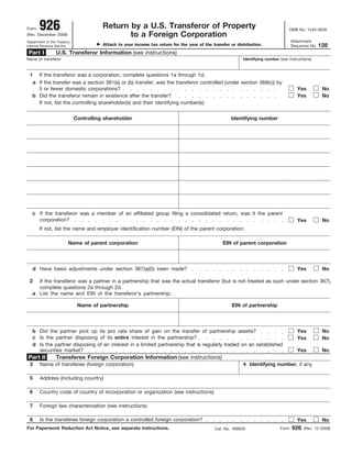 926                              Return by a U.S. Transferor of Property
Form                                                                                                                                OMB No. 1545-0026
                                               to a Foreign Corporation
(Rev. December 2008)
                                                                                                                                       Attachment
Department of the Treasury
                                        Attach to your income tax return for the year of the transfer or distribution.                                128
                                                                                                                                       Sequence No.
Internal Revenue Service

 Part I          U.S. Transferor Information (see instructions)
Name of transferor                                                                                          Identifying number (see instructions)



 1   If the transferor was a corporation, complete questions 1a through 1d.
   a If the transfer was a section 361(a) or (b) transfer, was the transferor controlled (under section 368(c)) by
     5 or fewer domestic corporations?                                                                                                   Yes           No
   b Did the transferor remain in existence after the transfer?                                                                          Yes           No
     If not, list the controlling shareholder(s) and their identifying number(s):


                             Controlling shareholder                                                  Identifying number




   c If the transferor was a member of an affiliated group filing a consolidated return, was it the parent
     corporation?                                                                                                                        Yes           No
       If not, list the name and employer identification number (EIN) of the parent corporation:

                        Name of parent corporation                                                EIN of parent corporation



   d Have basis adjustments under section 367(a)(5) been made?                                                                           Yes           No

 2   If the transferor was a partner in a partnership that was the actual transferor (but is not treated as such under section 367),
     complete questions 2a through 2d.
   a List the name and EIN of the transferor’s partnership:

                              Name of partnership                                                      EIN of partnership



   b Did the partner pick up its pro rata share of gain on the transfer of partnership assets?                                           Yes           No
   c Is the partner disposing of its entire interest in the partnership?                                                                 Yes           No
   d Is the partner disposing of an interest in a limited partnership that is regularly traded on an established
     securities market?                                                                                                                  Yes           No
                 Transferee Foreign Corporation Information (see instructions)
Part II
 3     Name of transferee (foreign corporation)                                                             4 Identifying number, if any

 5     Address (including country)

 6     Country code of country of incorporation or organization (see instructions)

 7     Foreign law characterization (see instructions)

       Is the transferee foreign corporation a controlled foreign corporation?
 8                                                                                                                                       Yes           No
                                                                                                                                       926
For Paperwork Reduction Act Notice, see separate instructions.                                                                  Form         (Rev. 12-2008)
                                                                                              Cat. No. 16982D
 