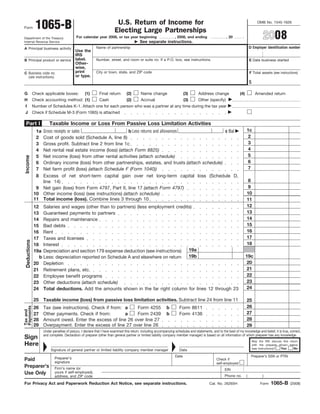 1065-B                                                    U.S. Return of Income for                                                                                 OMB No. 1545-1626
Form
                                                                        Electing Large Partnerships
                                                                                                                                                                                       2008
                                            For calendar year 2008, or tax year beginning                          , 2008, and ending                   , 20        .
Department of the Treasury
                                                                                          See separate instructions.
Internal Revenue Service
                                                                                                                                                                            D Employer identification number
                                                           Name of partnership
A Principal business activity
                                            Use the
                                            IRS
                                            label.         Number, street, and room or suite no. If a P.O. box, see instructions.                                           E Date business started
B Principal product or service
                                            Other-
                                            wise,
                                            print          City or town, state, and ZIP code                                                                                F Total assets (see instructions)
C Business code no.
                                            or type.
  (see instructions)
                                                                                                                                                                            $

                                                                                (2)        Name change
G             Check applicable boxes:             (1)        Final return                                                 (3)       Address change                (4)             Amended return
H             Check accounting method: (1)                   Cash               (2)        Accrual                        (3)       Other (specify)
 I            Number of Schedules K-1. Attach one for each person who was a partner at any time during the tax year
 J Check if Schedule M-3 (Form 1065) is attached

 Part I                  Taxable Income or Loss From Passive Loss Limitation Activities
                                                                                                                                                                        1c
                 Gross receipts or sales                   b Less returns and allowances               c Bal
                1a
                                                                                                                                                                         2
                2Cost of goods sold (Schedule A, line 8)
                                                                                                                                                                         3
                3Gross profit. Subtract line 2 from line 1c
                                                                                                                                                                         4
                4Net rental real estate income (loss) (attach Form 8825)
                                                                                                                                                                         5
                5Net income (loss) from other rental activities (attach schedule)
 Income




                                                                                                                                                                         6
                6Ordinary income (loss) from other partnerships, estates, and trusts (attach schedule)
                                                                                                                                                                         7
                7Net farm profit (loss) (attach Schedule F (Form 1040))
                8Excess of net short-term capital gain over net long-term capital loss (Schedule D,
                                                                                                                                                                         8
                 line 14)
                                                                                                                                                                         9
               9 Net gain (loss) from Form 4797, Part II, line 17 (attach Form 4797)
                                                                                                                                                                        10
              10 Other income (loss) (see instructions) (attach schedule)
              11 Total income (loss). Combine lines 3 through 10                                                                                                        11
                                                                                                                                                                        12
              12 Salaries and wages (other than to partners) (less employment credits)
                                                                                                                                                                        13
              13 Guaranteed payments to partners
                                                                                                                                                                        14
              14 Repairs and maintenance
                                                                                                                                                                        15
              15 Bad debts
                                                                                                                                                                        16
              16 Rent
                                                                                                                                                                        17
              17 Taxes and licenses
 Deductions




                                                                                                                                                                        18
              18 Interest
                                                                                    19a
              19a Depreciation and section 179 expense deduction (see instructions)
                                                                                    19b                                                                                 19c
                b Less: depreciation reported on Schedule A and elsewhere on return
                                                                                                                                                                         20
              20 Depletion
                                                                                                                                                                         21
              21 Retirement plans, etc.
                                                                                                                                                                         22
              22 Employee benefit programs
                                                                                                                                                                         23
              23 Other deductions (attach schedule)
                                                                                                                                                                         24
              24 Total deductions. Add the amounts shown in the far right column for lines 12 through 23

              25 Taxable income (loss) from passive loss limitation activities. Subtract line 24 from line 11                                                           25
                                                                                                                                                                        26
Payments




              26     Tax (see instructions). Check if from: a   Form 4255                                    b        Form 8611
Tax and




                                                                                                                                                                        27
                     Other payments. Check if from:         a   Form 2439                                    b        Form 4136
              27
                                                                                                                                                                        28
              28     Amount owed. Enter the excess of line 26 over line 27
              29     Overpayment. Enter the excess of line 27 over line 26                                                                                              29
                     Under penalties of perjury, I declare that I have examined this return, including accompanying schedules and statements, and to the best of my knowledge and belief, it is true, correct,
                     and complete. Declaration of preparer (other than general partner or limited liability company member manager) is based on all information of which preparer has any knowledge.
Sign
                                                                                                                                                                                May the IRS discuss this return
Here                                                                                                                                                                            with the preparer shown below
                                                                                                                                                                                                    Yes     No
                                                                                                                                                                                (see instructions)?
                          Signature of general partner or limited liability company member manager                    Date
                                                                                                                   Date                                                      Preparer’s SSN or PTIN
                             Preparer’s
Paid                                                                                                                                             Check if
                             signature                                                                                                           self-employed
Preparer’s                   Firm’s name (or                                                                                                           EIN
Use Only                     yours if self-employed),
                                                                                                                                                       Phone no.        (              )
                             address, and ZIP code

                                                                                                                                                                                            1065-B
For Privacy Act and Paperwork Reduction Act Notice, see separate instructions.                                                              Cat. No. 26265H                          Form                (2008)
 