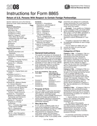 2008                                                                                                                              Department of the Treasury
                                                                                                                                  Internal Revenue Service



Instructions for Form 8865
Return of U.S. Persons With Respect to Certain Foreign Partnerships
                                                                                                                       more than one category for a particular
Section references are to the Internal                    Contents                                           Page
                                                                                                                       foreign partnership, you must submit all
Revenue Code unless otherwise noted.                      Schedule P — Acquisitions,
                                                                                                                       the items required for each category
                                                            Dispositions, and Changes of
Contents                                         Page
                                                                                                                       under which you qualify.
                                                            Interests in a Foreign
General Instructions . . . . . . . . . . . . . 1
                                                            Partnership . . . . . . . . . . . . . .       ..... 8          Example. If you qualify as a Category
  Purpose of Form . . . . . . . . . . . . . . . 1
                                                                                                                       2 and a Category 3 filer, you must submit
                                                            Part I — Acquisitions . . . . . . .           ..... 8
  Who Must File . . . . . . . . . . . . . . . . 1
                                                                                                                       all the schedules required of Category 2
                                                            Part II — Dispositions . . . . . . .          ..... 9
  Categories of Filers . . . . . . . . . . . . . 1
                                                                                                                       filers (page 1 of Form 8865, Schedules A,
                                                            Part III — Change in
  Exceptions to Filing . . . . . . . . . . . . . 2                                                                     A-2, N, and K-1) plus any additional
                                                              Proportional Interest . . . . . .           ..... 9
  Relief for Category 1 and 2                                                                                          schedules that Category 3 filers are
                                                            Part IV — Supplemental
    Filers When the Foreign                                                                                            required to submit (Schedules A-1 and
                                                              Information Required To Be
    Partnership Files Form 1065                                                                                        O).
                                                              Reported . . . . . . . . . . . . . .        ..... 9
    or Form 1065-B . . . . . . . . . . . . . . . 3                                                                         Complete a separate Form 8865 and
                                                          Privacy Act and Paperwork
  When To File . . . . . . . . . . . . . . . . . 3                                                                     the applicable schedules for each foreign
                                                            Reduction Act Notice . . . . . . .            . . . . 10
  Definitions . . . . . . . . . . . . . . . . . . . 3                                                                  partnership.
                                                          Codes for Principal Business
  Penalties . . . . . . . . . . . . . . . . . . . . 4       Activity and Principal Product                                 File the 2008 Form 8865 with your
  Corrections to Form 8865 . . . . . . . . 4                                                                           income tax return for your tax year
                                                            or Service . . . . . . . . . . . . . .        . . . . 10
Specific Instructions . . . . . . . . . . . . 4                                                                        beginning in 2008.
                                                          Index . . . . . . . . . . . . . . . . . . . .   . . . . 14
  Tax Year . . . . . . . . . . . . . . . . . . . . 4
                                                                                                                       Categories of Filers
  Identifying Numbers and
                                                          General Instructions
    Addresses . . . . . . . . . . . . . . . . . . 4                                                                    Category 1 filer. A Category 1 filer is a
Schedule A — Constructive                                                                                              U.S. person who controlled the foreign
                                                          The specific instructions for Schedules B,
                                                                                                                       partnership at any time during the
  Ownership of Partnership                                D, K, K-1, M-1, and M-2 are not included
                                                                                                                       partnership’s tax year. Control of a
                                                          in these instructions. If you are required to
  Interest . . . . . . . . . . . . . . . . . . . . . 5
                                                                                                                       partnership is ownership of more than a
                                                          complete these schedules for Form 8865,
Schedule A-1 — Certain Partners
                                                                                                                       50% interest in the partnership. See the
                                                          use the instructions for the corresponding
  of Foreign Partnership . . . . . . . . . . . 6
                                                                                                                       definition of 50% interest on page 3.
                                                          schedules of Form 1065 (or Form 1065-B
Schedule A-2 — Affiliation
                                                                                                                       There may be more than one Category 1
                                                          if the foreign partnership is an electing
  Schedule . . . . . . . . . . . . . . . . . . . . 6
                                                                                                                       filer for a partnership for a particular
                                                          large partnership). See the general
Schedule B — Income
                                                                                                                       partnership tax year.
                                                          instructions for these schedules, on
  Statement — Trade or
                                                          pages 6 and 7, for more information.                         Category 2 filer. A Category 2 filer is a
  Business Income . . . . . . . . . . . . . . 6
                                                                                                                       U.S. person who at any time during the
Schedule D — Capital Gains and                            If you are completing Then use the                           tax year of the foreign partnership owned
  Losses . . . . . . . . . . . . . . . . . . . . . . 6    Form 8865             instructions for                       a 10% or greater interest in the
Schedules K and K-1 —                                                           Forms 1065/1065-B:                     partnership while the partnership was
  Partners’ Distributive Share                            Schedule B            Form 1065, Page 1/
                                                                                                                       controlled by U.S. persons each owning
                                                                                Parts I and II of Form
  Items . . . . . . . . . . . . . . . . . . . . . . . 6                                                                at least 10% interests. However, if the
                                                                                1065-B
Schedule L — Balance Sheets                                                                                            foreign partnership had a Category 1 filer
                                                          Schedule D            Schedule D
  per Books . . . . . . . . . . . . . . . . . . . 7                                                                    at any time during that tax year, no
                                                          Schedules K and K-1 Schedules K and K-1
Schedule M — Balance Sheets                                                                                            person will be considered a Category 2
                                                          Schedule L            Schedule L
  for Interest Allocation . . . . . . . . . . . 7                                                                      filer. See the definition of a 10% interest
                                                          Schedule M-1          Schedule M-1
                                                                                                                       on page 3.
Schedule M-1 — Reconciliation of                          Schedule M-2          Schedule M-2
  Income (Loss) per Books With                                                                                         Category 3 filer. A Category 3 filer is a
                                                          Purpose of Form
  Income (Loss) per Return . . . . . . . . 7                                                                           U.S. person who contributed property
Schedule M-2 — Analysis of                                                                                             during that person’s tax year to a foreign
                                                          Use Form 8865 to report the information
                                                                                                                       partnership in exchange for an interest in
  Partners’ Capital Accounts . . . . . . . . 7            required under section 6038 (reporting
                                                                                                                       the partnership (a section 721 transfer), if
Schedule N — Transactions                                 with respect to controlled foreign
                                                                                                                       that person either:
  Between Controlled Foreign                              partnerships), section 6038B (reporting of
  Partnership and Partners or                             transfers to foreign partnerships), or                           1. Owned directly or constructively at
                                                          section 6046A (reporting of acquisitions,                    least a 10% interest in the foreign
  Other Related Entities . . . . . . . . . . . 7
                                                          dispositions, and changes in foreign                         partnership immediately after the
Schedule O — Transfer of
                                                          partnership interests).                                      contribution, or
  Property to a Foreign
                                                                                                                           2. The value of the property
  Partnership . . . . . . . . . . . . . . . . . . . 8     Who Must File                                                contributed (when added to the value of
  Part I — Transfers Reportable                           A U.S. person qualifying under one or                        any other property contributed to the
    Under Section 6038B . . . . . . . . . . 8             more of the Categories of Filers (see                        partnership by such person, or any
  Part II — Dispositions                                  below) must complete and file Form 8865.                     related person, during the 12-month
    Reportable Under Section                              These instructions and the Filing                            period ending on the date of transfer)
    6038B . . . . . . . . . . . . . . . . . . . . . 8     Requirements for Categories of Filers                        exceeds $100,000.
  Part III — Gain Recognition                             chart below explain the information,
    Under Section 904(f)(3) or                            statements, and schedules required for                          If a domestic partnership contributes
    (f)(5)(F) . . . . . . . . . . . . . . . . . . . . 8   each category of filer. If you qualify under                 property to a foreign partnership, the

                                                                            Cat. No. 26053N
 