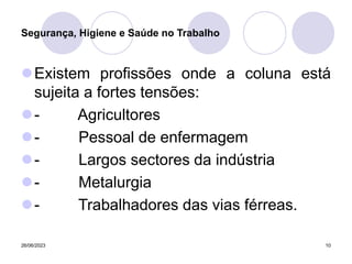 26/06/2023 10
Existem profissões onde a coluna está
sujeita a fortes tensões:
- Agricultores
- Pessoal de enfermagem
- Largos sectores da indústria
- Metalurgia
- Trabalhadores das vias férreas.
Segurança, Higiene e Saúde no Trabalho
 