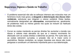 26/06/2023 11
 O problema essencial não são os esforços intensos aos músculos mas um
fenómeno muito mais grave, o desgaste e deterioração dos discos inter-
vertebrais, estruturas que integram a coluna vertebral. Estas lesões,
normalmente designadas por discopatias, acompanham-se, geralmente,
de problemas mais ou menos graves nos quais se incluem as habituais
dores das costas.
 Curvar as costas mantendo as pernas direitas faz aumentar a tensão nos
discos a valores mais elevados do que se o mesmo movimento for
efectuado com as costas direitas e dobrando as pernas. Por outro lado, se
as costas estiverem curvadas, a pressão não só é maior como é
assimétrica. Nestas condições, as cargas impostas aos discos são muito
perigosas e constituem um elemento importante para a sua deterioração.
Segurança, Higiene e Saúde no Trabalho
 
